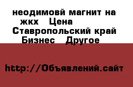 неодимовй магнит.на жкх › Цена ­ 1 700 - Ставропольский край Бизнес » Другое   